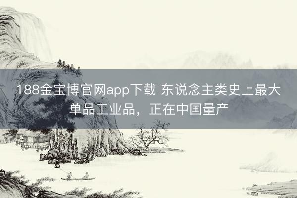 188金宝博官网app下载 东说念主类史上最大单品工业品，正在中国量产