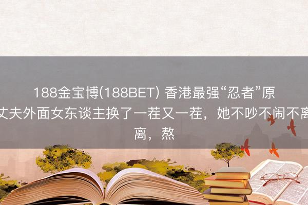 188金宝博(188BET) 香港最强“忍者”原配：丈夫外面女东谈主换了一茬又一茬，她不吵不闹不离，熬