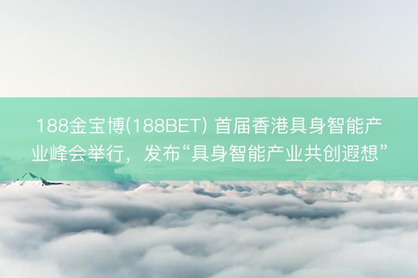 188金宝博(188BET) 首届香港具身智能产业峰会举行，发布“具身智能产业共创遐想”