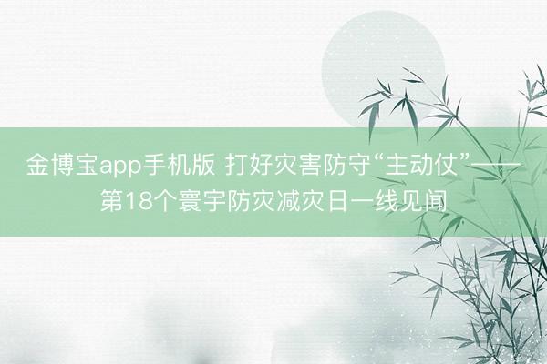 金博宝app手机版 打好灾害防守“主动仗”——第18个寰宇防灾减灾日一线见闻