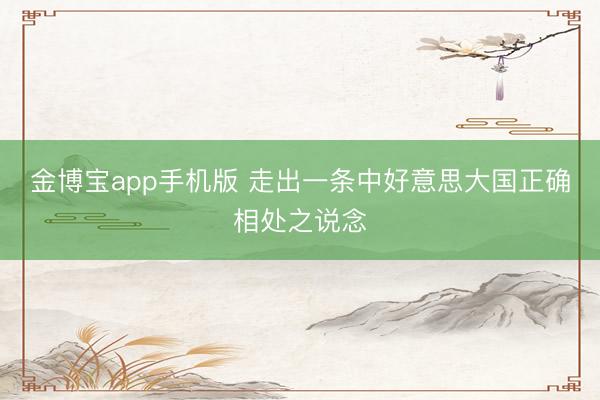 金博宝app手机版 走出一条中好意思大国正确相处之说念