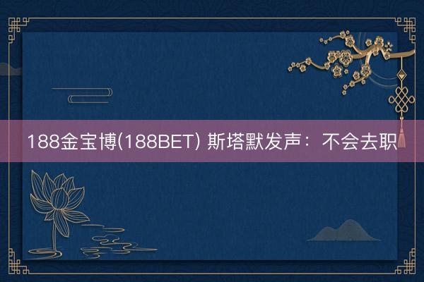 188金宝博(188BET) 斯塔默发声：不会去职