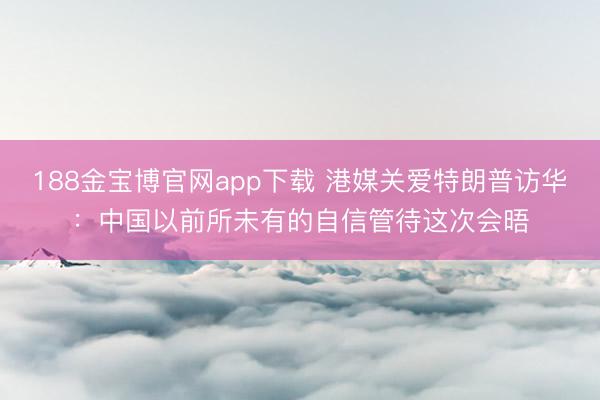 188金宝博官网app下载 港媒关爱特朗普访华：中国以前所未有的自信管待这次会晤