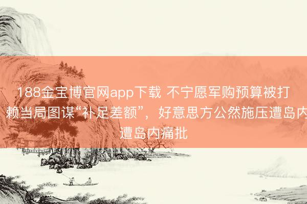 188金宝博官网app下载 不宁愿军购预算被打6折，赖当局图谋“补足差额”，好意思方公然施压遭岛内痛批