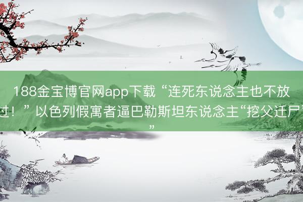 188金宝博官网app下载 “连死东说念主也不放过！” 以色列假寓者逼巴勒斯坦东说念主“挖父迁尸”