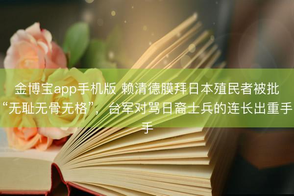 金博宝app手机版 赖清德膜拜日本殖民者被批“无耻无骨无格”，台军对骂日裔士兵的连长出重手