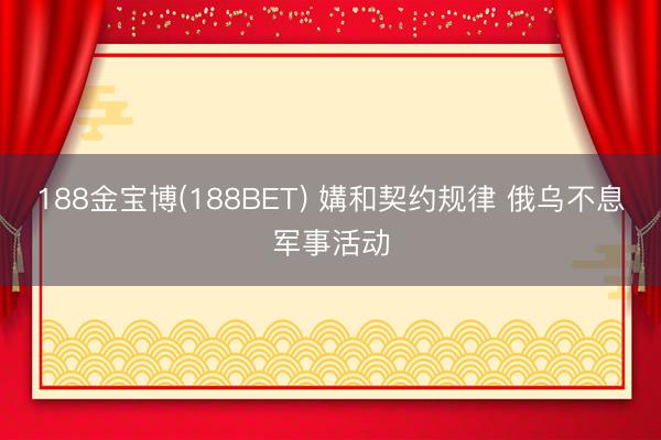 188金宝博(188BET) 媾和契约规律 俄乌不息军事活动