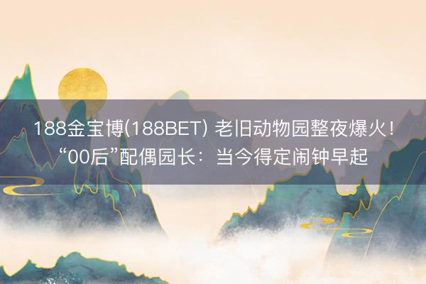 188金宝博(188BET) 老旧动物园整夜爆火！“00后”配偶园长：当今得定闹钟早起