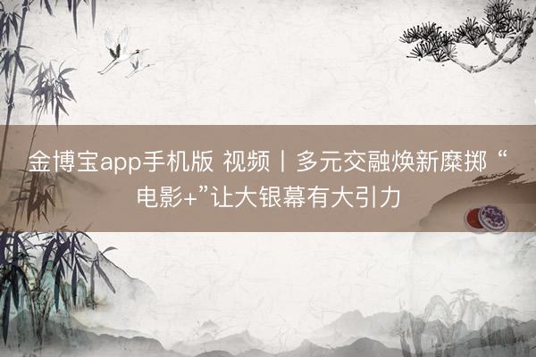 金博宝app手机版 视频丨多元交融焕新糜掷 “电影+”让大银幕有大引力