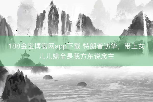 188金宝博官网app下载 特朗普访华，带上女儿儿媳全是我方东说念主