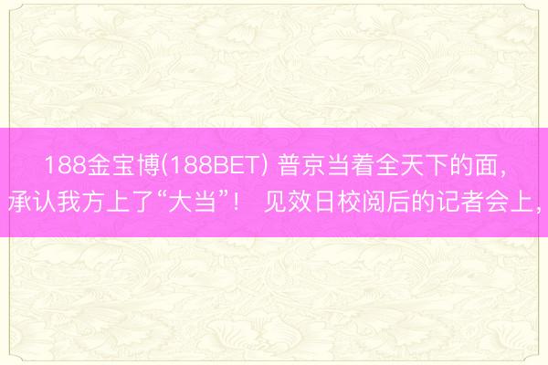 188金宝博(188BET) 普京当着全天下的面，承认我方上了“大当”！ 见效日校阅后的记者会上，