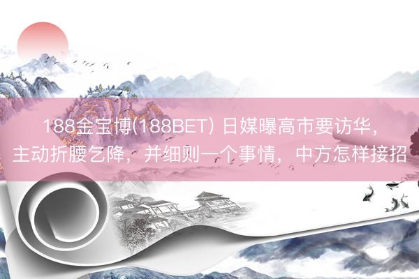 188金宝博(188BET) 日媒曝高市要访华，主动折腰乞降，并细则一个事情，中方怎样接招