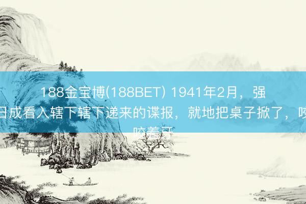 188金宝博(188BET) 1941年2月，强盗乔日成看入辖下辖下递来的谍报，就地把桌子掀了，咬着牙