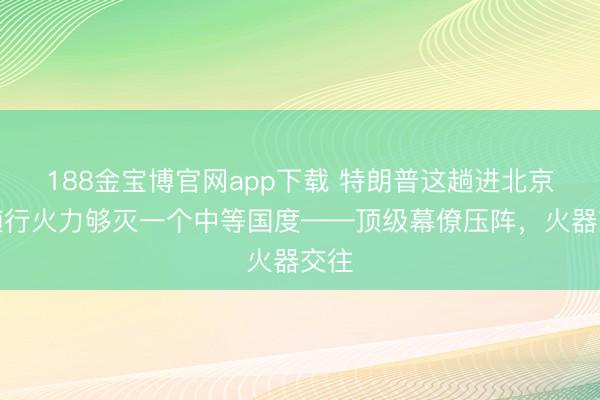 188金宝博官网app下载 特朗普这趟进北京，随行火力够灭一个中等国度——顶级幕僚压阵，火器交往