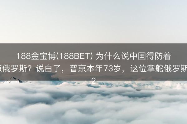 188金宝博(188BET) 为什么说中国得防着点俄罗斯？说白了，普京本年73岁，这位掌舵俄罗斯2