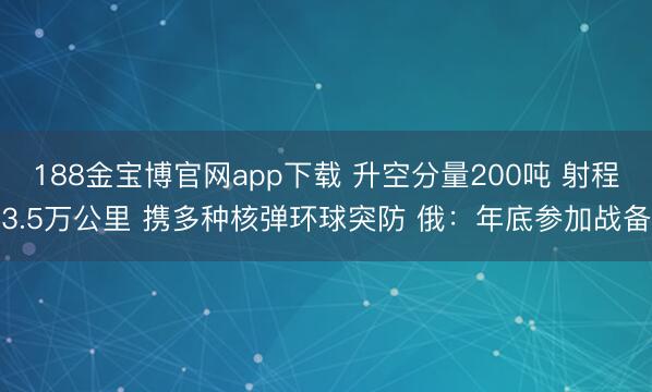 188金宝博官网app下载 升空分量200吨 射程3.5万公里 携多种核弹环球突防 俄：年底参加战备