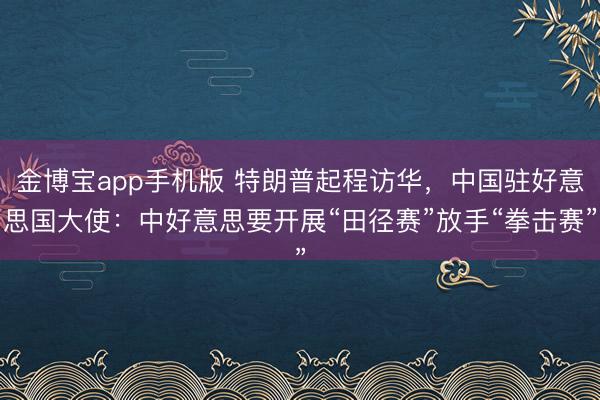 金博宝app手机版 特朗普起程访华，中国驻好意思国大使：中好意思要开展“田径赛”放手“拳击赛”