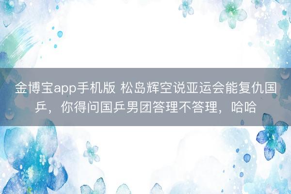 金博宝app手机版 松岛辉空说亚运会能复仇国乒，你得问国乒男团答理不答理，哈哈