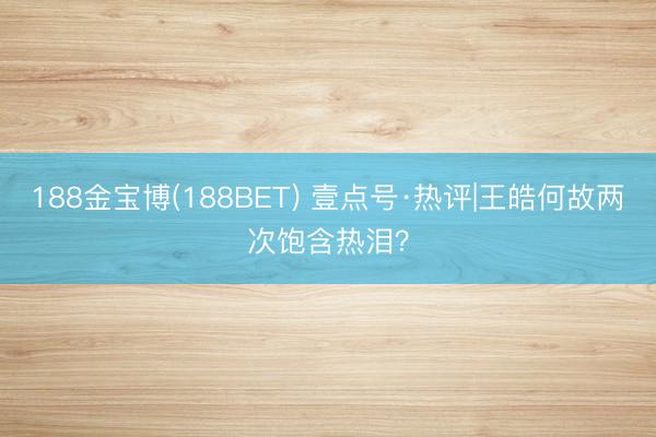 188金宝博(188BET) 壹点号·热评|王皓何故两次饱含热泪？