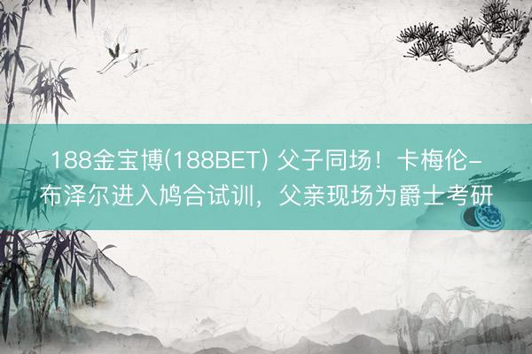 188金宝博(188BET) 父子同场！卡梅伦-布泽尔进入鸠合试训，父亲现场为爵士考研