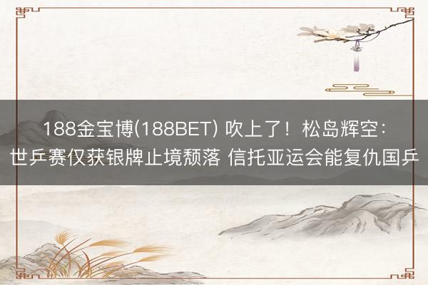 188金宝博(188BET) 吹上了!松岛辉空:世乒赛仅获银牌止境颓落 信托亚运会能复仇国乒