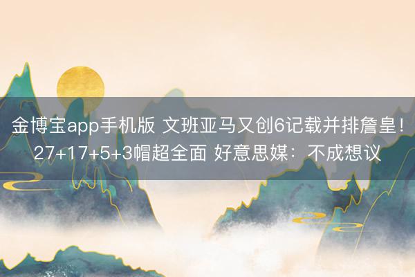 金博宝app手机版 文班亚马又创6记载并排詹皇！27+17+5+3帽超全面 好意思媒：不成想议