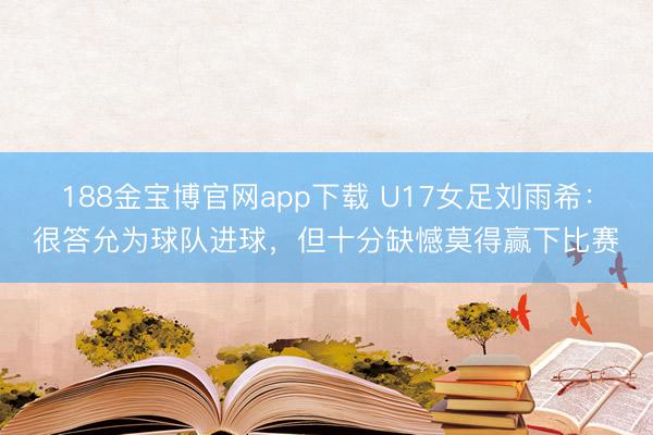 188金宝博官网app下载 U17女足刘雨希：很答允为球队进球，但十分缺憾莫得赢下比赛
