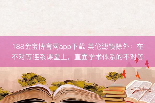 188金宝博官网app下载 英伦滤镜除外：在不对等连系课堂上，直面学术体系的不对等