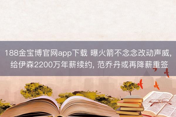 188金宝博官网app下载 曝火箭不念念改动声威， 给伊森2200万年薪续约， 范乔丹或再降薪重签