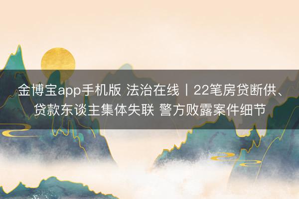 金博宝app手机版 法治在线丨22笔房贷断供、贷款东谈主集体失联 警方败露案件细节