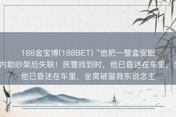 188金宝博(188BET) “他把一整盒安眠药皆吃了！”须眉和内助吵架后失联！民警找到时，他已昏迷在车里，坐窝破窗救东说念主