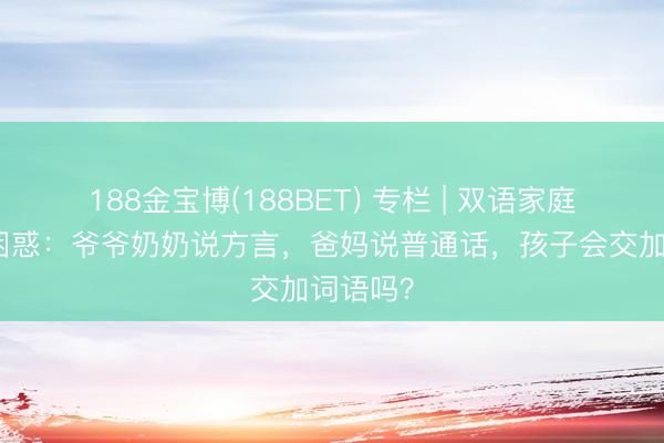 188金宝博(188BET) 专栏 | 双语家庭的语言困惑：爷爷奶奶说方言，爸妈说普通话，孩子会交加词语吗？
