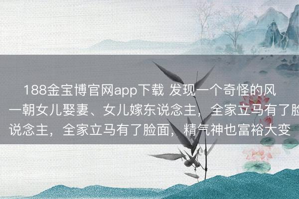 188金宝博官网app下载 发现一个奇怪的风物：哪怕家里条款再差，一朝女儿娶妻、女儿嫁东说念主，全家立马有了脸面，精气神也富裕大变
