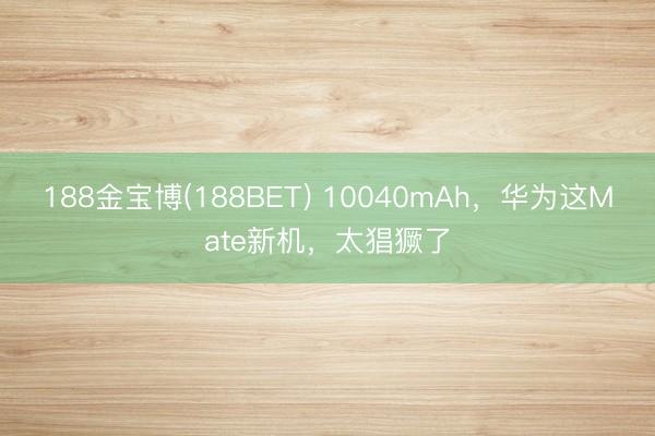 188金宝博(188BET) 10040mAh，华为这Mate新机，太猖獗了