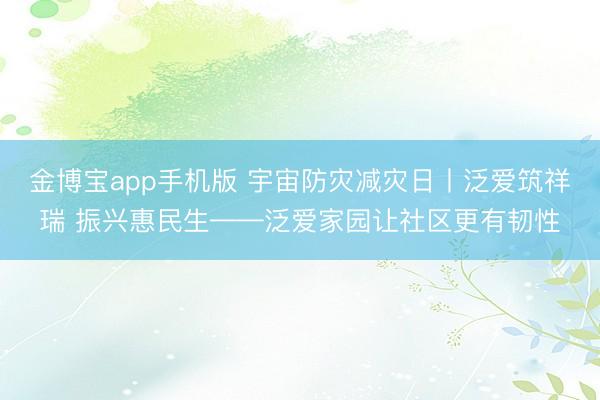金博宝app手机版 宇宙防灾减灾日丨泛爱筑祥瑞 振兴惠民生——泛爱家园让社区更有韧性