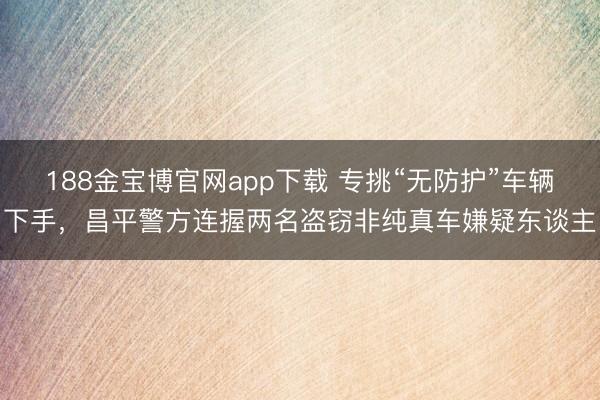 188金宝博官网app下载 专挑“无防护”车辆下手，昌平警方